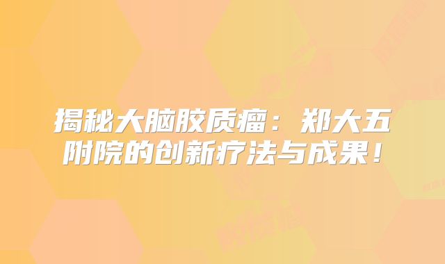 揭秘大脑胶质瘤：郑大五附院的创新疗法与成果！