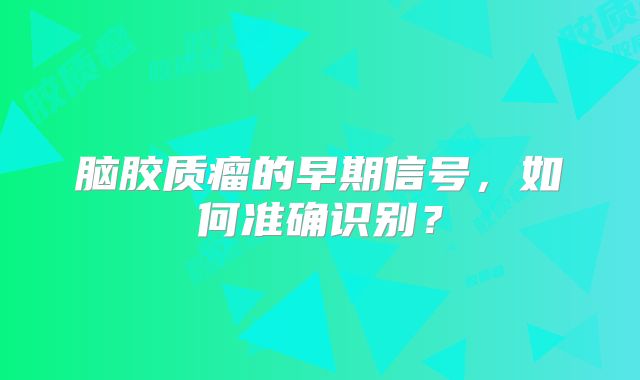 脑胶质瘤的早期信号，如何准确识别？