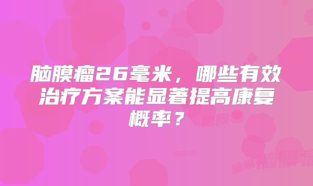 脑膜瘤26毫米，哪些有效治疗方案能显著提高康复概率？