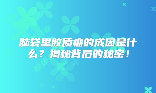 脑袋里胶质瘤的成因是什么？揭秘背后的秘密！