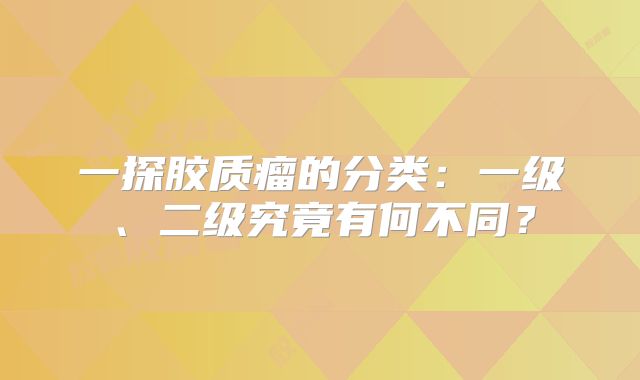 一探胶质瘤的分类：一级、二级究竟有何不同？