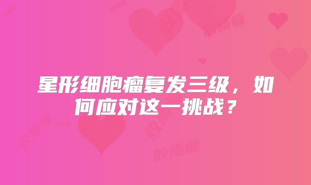 星形细胞瘤复发三级，如何应对这一挑战？