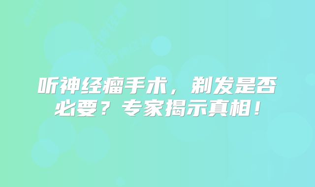 听神经瘤手术，剃发是否必要？专家揭示真相！