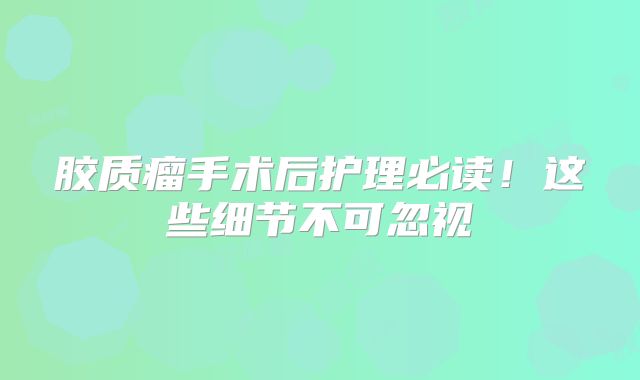 胶质瘤手术后护理必读！这些细节不可忽视