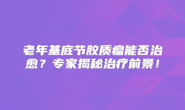 老年基底节胶质瘤能否治愈？专家揭秘治疗前景！