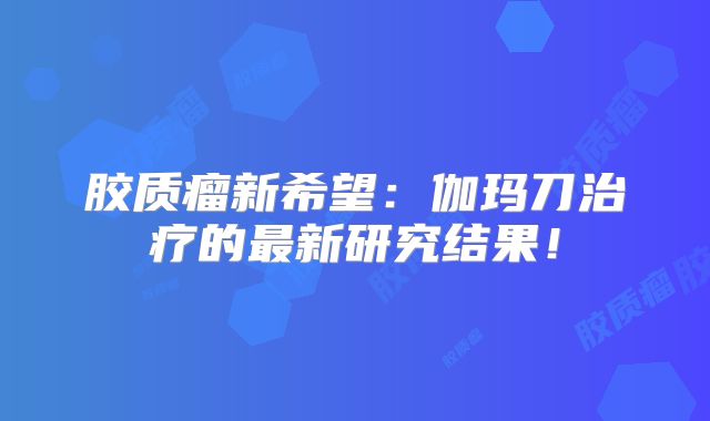 胶质瘤新希望：伽玛刀治疗的最新研究结果！