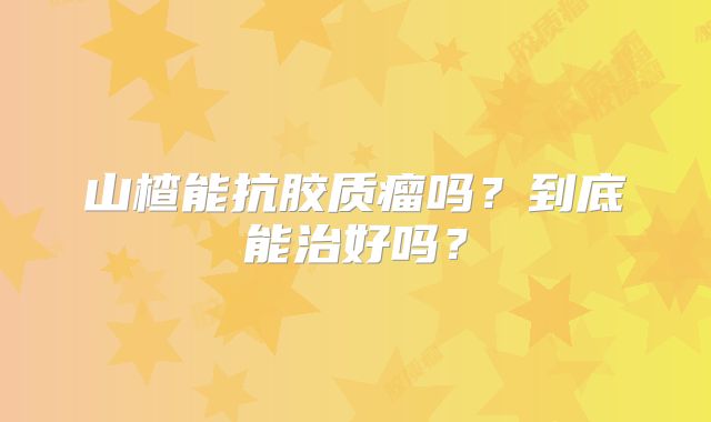 山楂能抗胶质瘤吗？到底能治好吗？