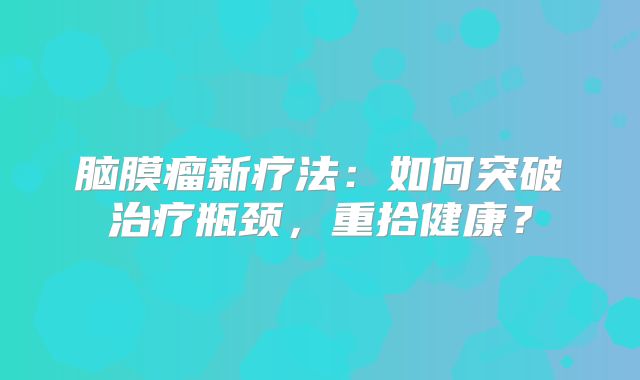 脑膜瘤新疗法：如何突破治疗瓶颈，重拾健康？