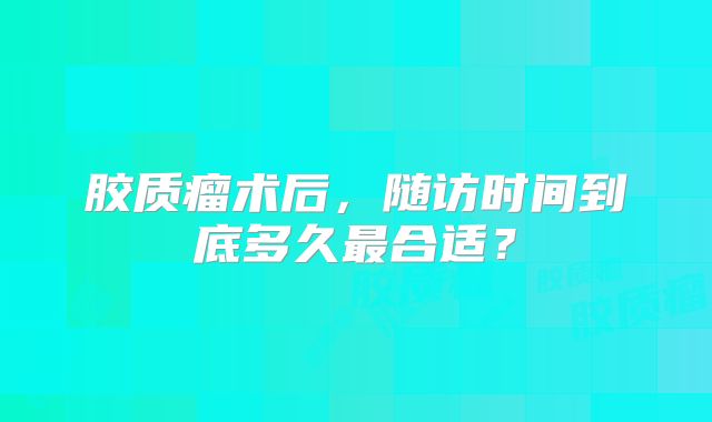 胶质瘤术后，随访时间到底多久最合适？
