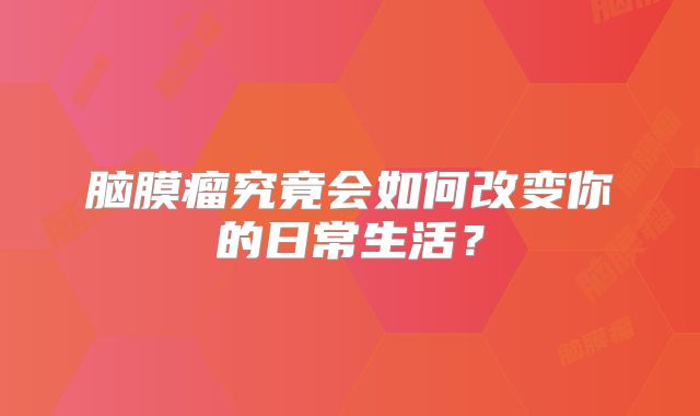脑膜瘤究竟会如何改变你的日常生活？