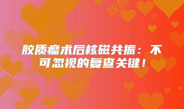 胶质瘤术后核磁共振：不可忽视的复查关键！