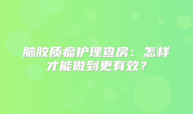 脑胶质瘤护理查房：怎样才能做到更有效？