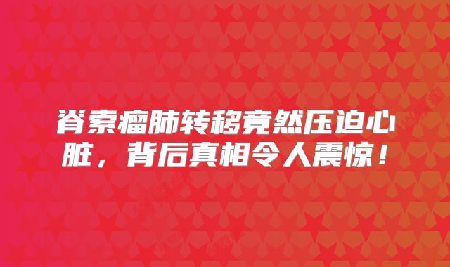 脊索瘤肺转移竟然压迫心脏，背后真相令人震惊！