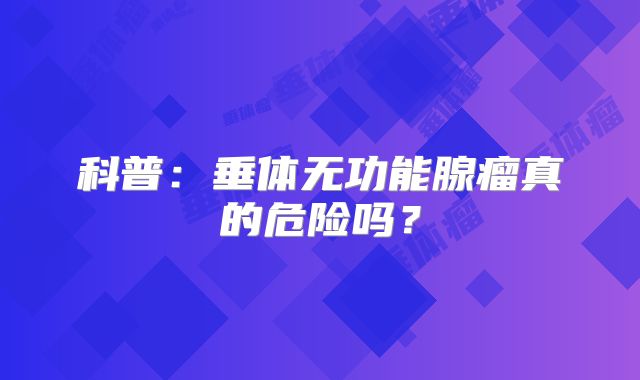 科普：垂体无功能腺瘤真的危险吗？