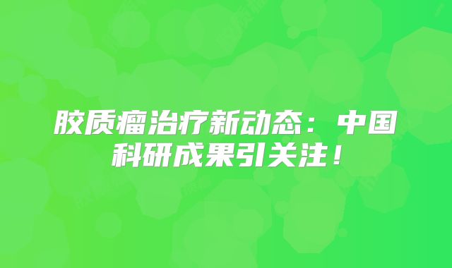 胶质瘤治疗新动态：中国科研成果引关注！