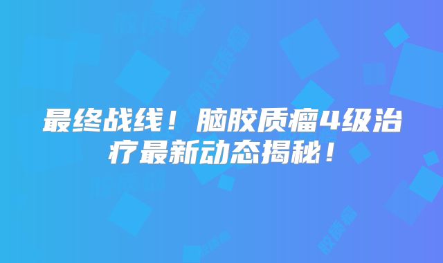 最终战线！脑胶质瘤4级治疗最新动态揭秘！