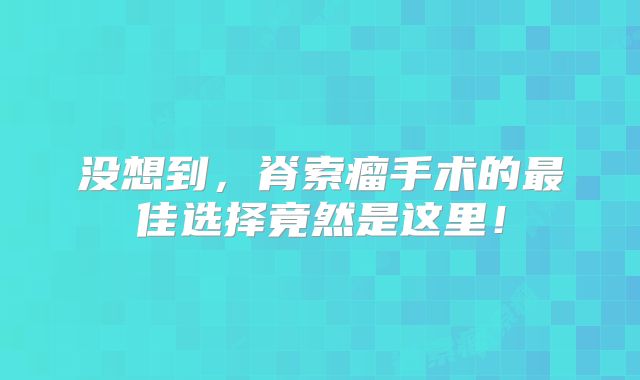 没想到，脊索瘤手术的最佳选择竟然是这里！