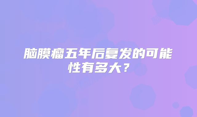 脑膜瘤五年后复发的可能性有多大？