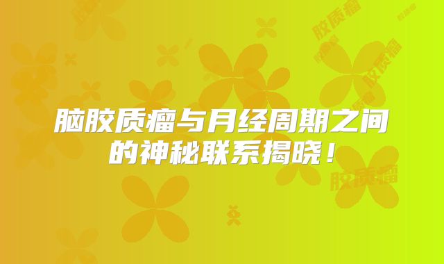 脑胶质瘤与月经周期之间的神秘联系揭晓！