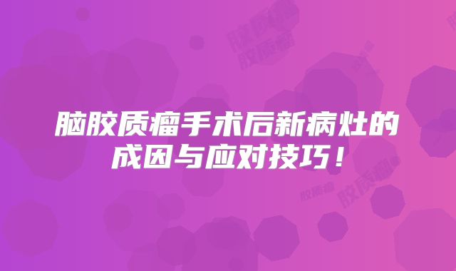 脑胶质瘤手术后新病灶的成因与应对技巧！