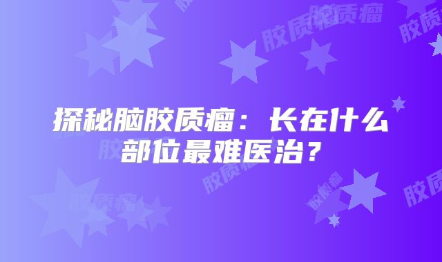 探秘脑胶质瘤：长在什么部位最难医治？