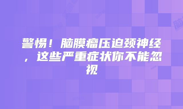 警惕！脑膜瘤压迫颈神经，这些严重症状你不能忽视