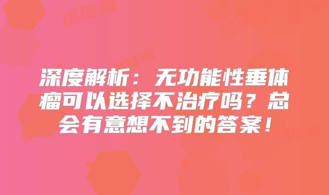 深度解析：无功能性垂体瘤可以选择不治疗吗？总会有意想不到的答案！