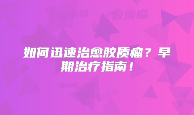 如何迅速治愈胶质瘤？早期治疗指南！