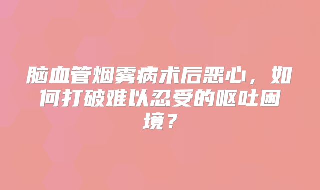脑血管烟雾病术后恶心，如何打破难以忍受的呕吐困境？