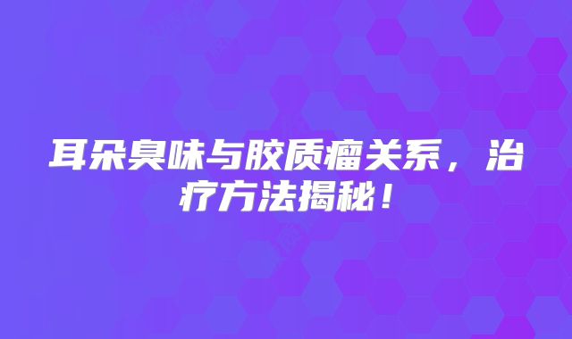 耳朵臭味与胶质瘤关系，治疗方法揭秘！