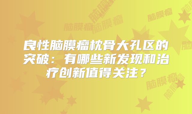 良性脑膜瘤枕骨大孔区的突破：有哪些新发现和治疗创新值得关注？