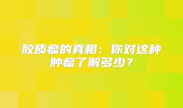 胶质瘤的真相：你对这种肿瘤了解多少？