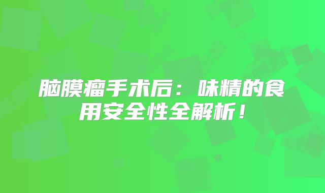 脑膜瘤手术后：味精的食用安全性全解析！