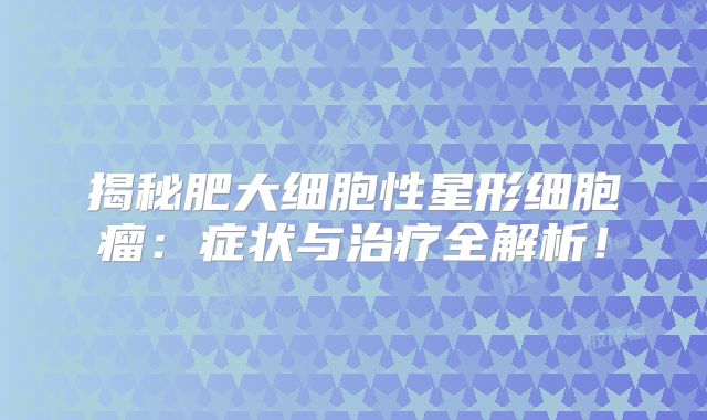 揭秘肥大细胞性星形细胞瘤：症状与治疗全解析！