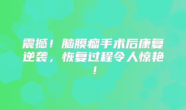震撼！脑膜瘤手术后康复逆袭，恢复过程令人惊艳！