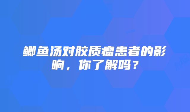 鲫鱼汤对胶质瘤患者的影响，你了解吗？