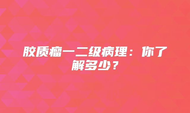 胶质瘤一二级病理：你了解多少？