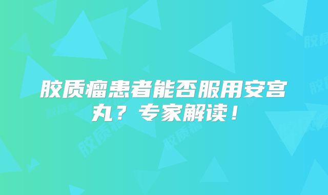 胶质瘤患者能否服用安宫丸？专家解读！