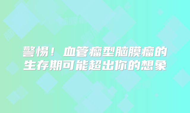 警惕！血管瘤型脑膜瘤的生存期可能超出你的想象