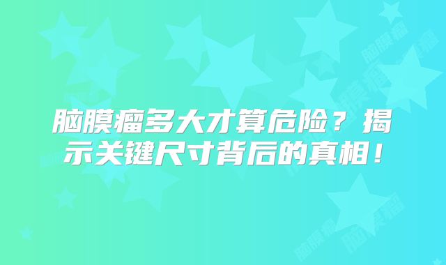 脑膜瘤多大才算危险？揭示关键尺寸背后的真相！