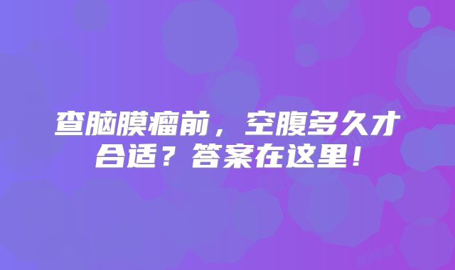 查脑膜瘤前，空腹多久才合适？答案在这里！