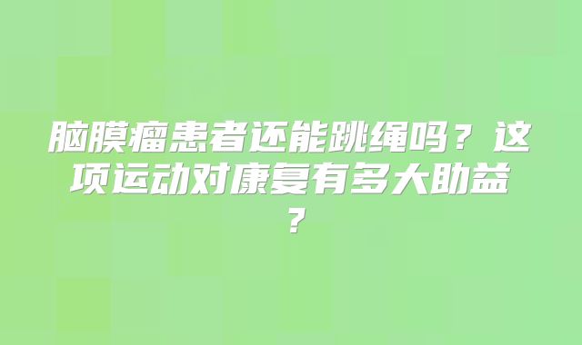 脑膜瘤患者还能跳绳吗？这项运动对康复有多大助益？