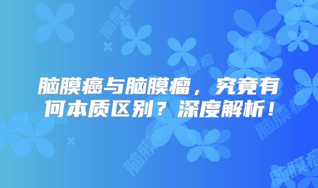 脑膜癌与脑膜瘤，究竟有何本质区别？深度解析！