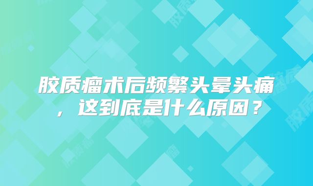 胶质瘤术后频繁头晕头痛，这到底是什么原因？
