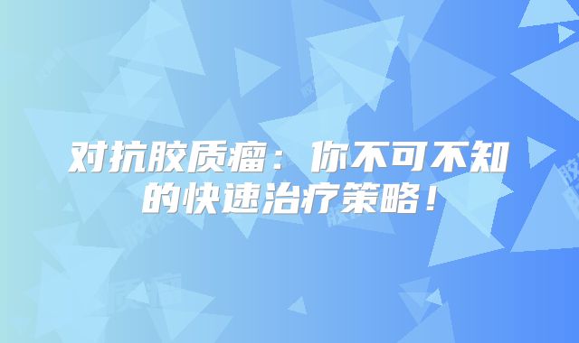 对抗胶质瘤：你不可不知的快速治疗策略！