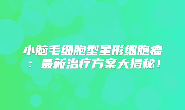 小脑毛细胞型星形细胞瘤：最新治疗方案大揭秘！