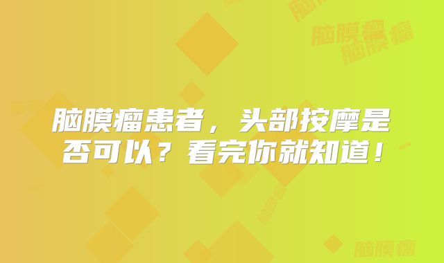 脑膜瘤患者，头部按摩是否可以？看完你就知道！