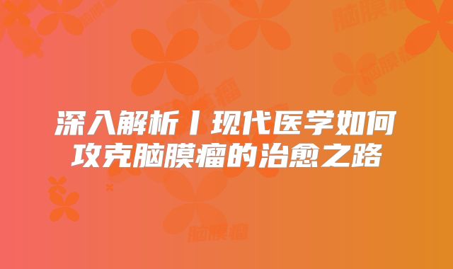 深入解析丨现代医学如何攻克脑膜瘤的治愈之路
