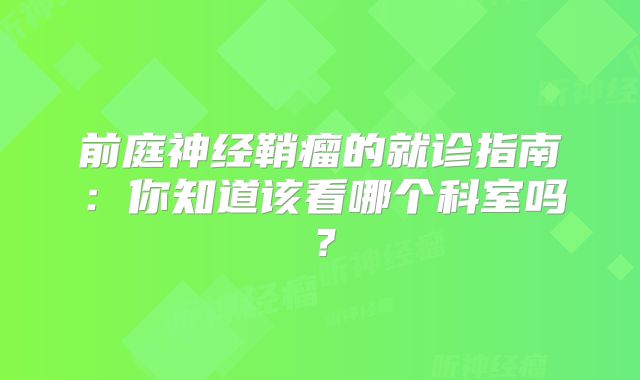 前庭神经鞘瘤的就诊指南：你知道该看哪个科室吗？