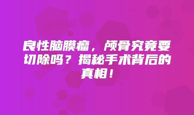 良性脑膜瘤，颅骨究竟要切除吗？揭秘手术背后的真相！